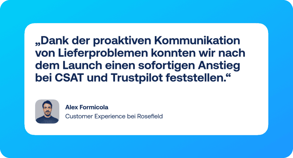 Zitat: „Mit Shipping Intelligence können wir endlich unseren gesamten Lieferprozess kontrollieren. Seitdem wir Lieferprobleme proaktiv kommunizieren, ist unser CSAT um 5 % gestiegen und unsere Trustpilot-Bewertung hat sich in sechs Monaten um 0,3 Sterne verbessert!“ – Alex Formicola, Customer Experience bei Rosefield